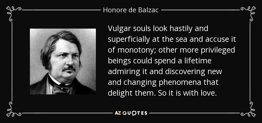 Vulgar souls look hastily and superficially at the sea and accuse it of monotony; other more privileged beings could spend a lifetime admiring it and discovering new and changing phenomena that delight them. So it is with love. - Honore de Balzac