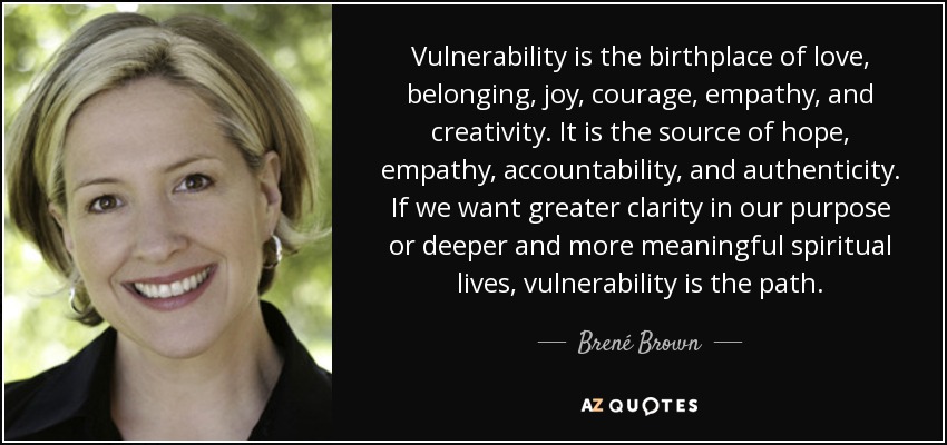 Vulnerability is the birthplace of love, belonging, joy, courage, empathy, and creativity. It is the source of hope, empathy, accountability, and authenticity. If we want greater clarity in our purpose or deeper and more meaningful spiritual lives, vulnerability is the path. - Brené Brown