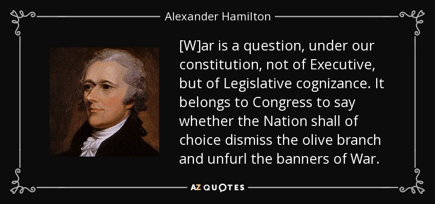 [W]ar is a question, under our constitution, not of Executive, but of Legislative cognizance. It belongs to Congress to say whether the Nation shall of choice dismiss the olive branch and unfurl the banners of War. - Alexander Hamilton