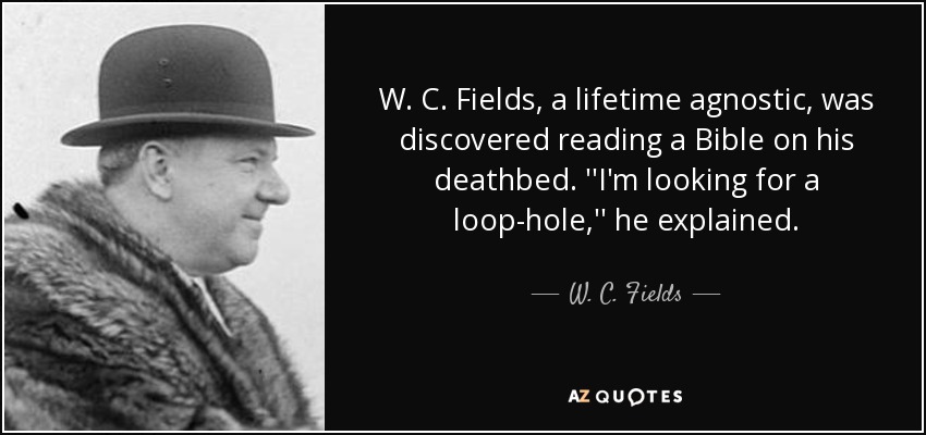 W. C. Fields, a lifetime agnostic, was discovered reading a Bible on his deathbed. ''I'm looking for a loop-hole,'' he explained. - W. C. Fields