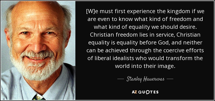 [W]e must first experience the kingdom if we are even to know what kind of freedom and what kind of equality we should desire. Christian freedom lies in service, Christian equality is equality before God, and neither can be achieved through the coercive efforts of liberal idealists who would transform the world into their image. - Stanley Hauerwas