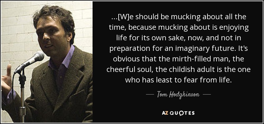 ...[W]e should be mucking about all the time, because mucking about is enjoying life for its own sake, now, and not in preparation for an imaginary future. It's obvious that the mirth-filled man, the cheerful soul, the childish adult is the one who has least to fear from life. - Tom Hodgkinson