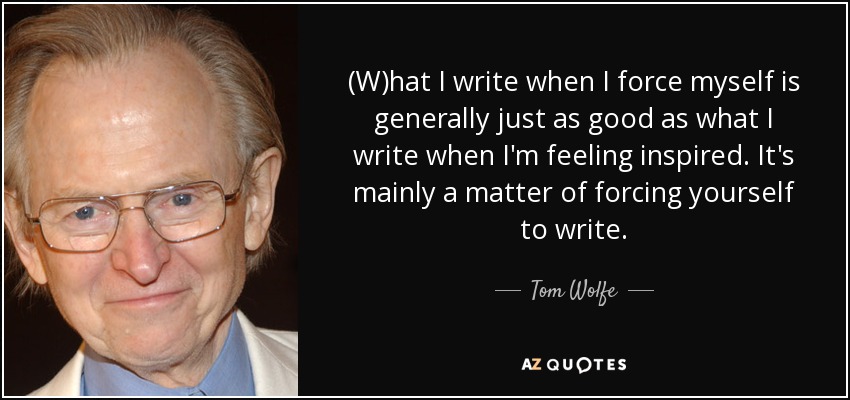 (W)hat I write when I force myself is generally just as good as what I write when I'm feeling inspired. It's mainly a matter of forcing yourself to write. - Tom Wolfe