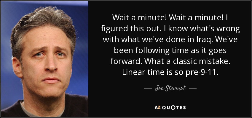 Wait a minute! Wait a minute! I figured this out. I know what's wrong with what we've done in Iraq. We've been following time as it goes forward. What a classic mistake. Linear time is so pre-9-11. - Jon Stewart