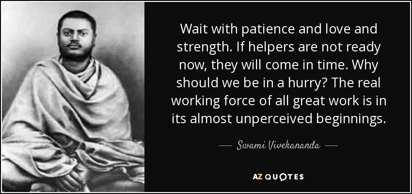 Wait with patience and love and strength. If helpers are not ready now, they will come in time. Why should we be in a hurry? The real working force of all great work is in its almost unperceived beginnings. - Swami Vivekananda