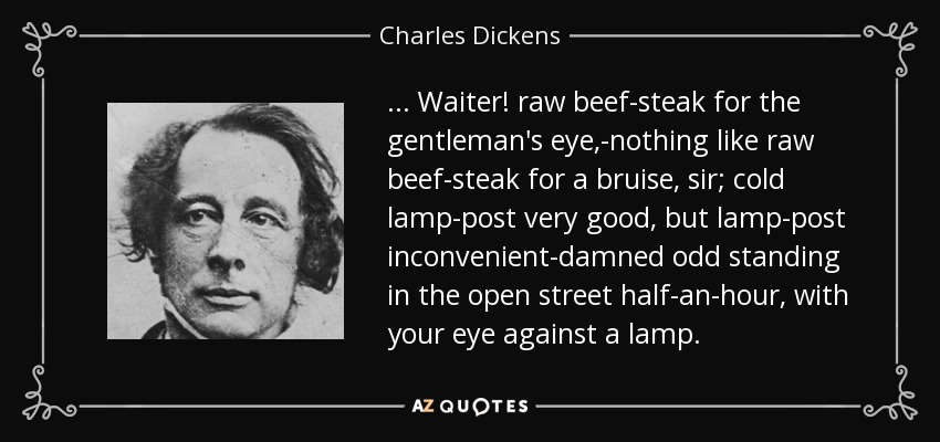 ... Waiter! raw beef-steak for the gentleman's eye,-nothing like raw beef-steak for a bruise, sir; cold lamp-post very good, but lamp-post inconvenient-damned odd standing in the open street half-an-hour, with your eye against a lamp. - Charles Dickens