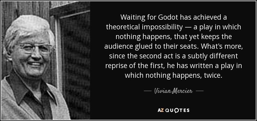Waiting for Godot has achieved a theoretical impossibility — a play in which nothing happens, that yet keeps the audience glued to their seats. What's more, since the second act is a subtly different reprise of the first, he has written a play in which nothing happens, twice. - Vivian Mercier