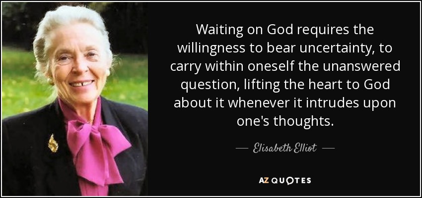 Waiting on God requires the willingness to bear uncertainty, to carry within oneself the unanswered question, lifting the heart to God about it whenever it intrudes upon one's thoughts. - Elisabeth Elliot