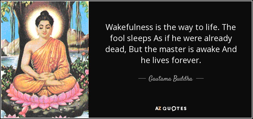 Wakefulness is the way to life. The fool sleeps As if he were already dead, But the master is awake And he lives forever. - Gautama Buddha