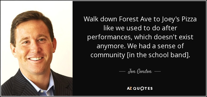 Walk down Forest Ave to Joey's Pizza like we used to do after performances, which doesn't exist anymore. We had a sense of community [in the school band]. - Jon Gordon