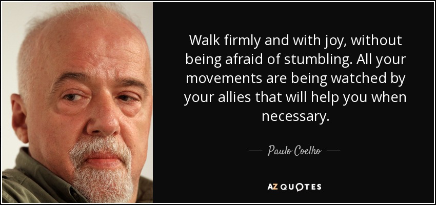 Walk firmly and with joy, without being afraid of stumbling. All your movements are being watched by your allies that will help you when necessary. - Paulo Coelho