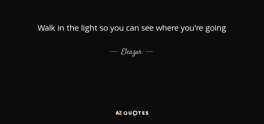 Walk in the light so you can see where you're going - Eleazar