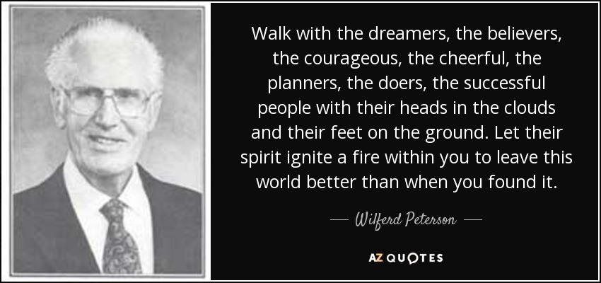 Walk with the dreamers, the believers, the courageous, the cheerful, the planners, the doers, the successful people with their heads in the clouds and their feet on the ground. Let their spirit ignite a fire within you to leave this world better than when you found it. - Wilferd Peterson