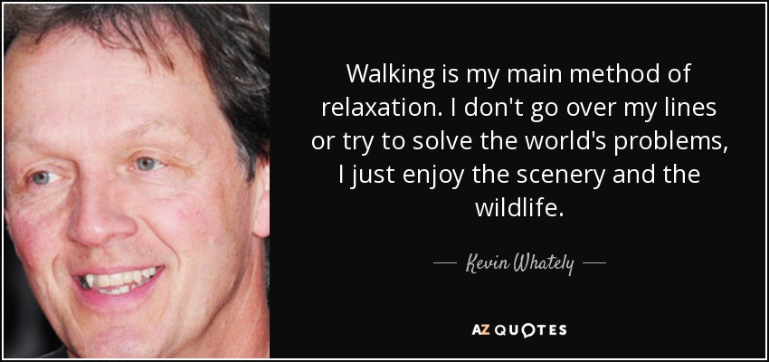 Walking is my main method of relaxation. I don't go over my lines or try to solve the world's problems, I just enjoy the scenery and the wildlife. - Kevin Whately