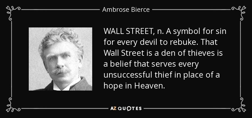 WALL STREET, n. A symbol for sin for every devil to rebuke. That Wall Street is a den of thieves is a belief that serves every unsuccessful thief in place of a hope in Heaven. - Ambrose Bierce
