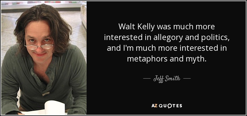 Walt Kelly was much more interested in allegory and politics, and I'm much more interested in metaphors and myth. - Jeff Smith