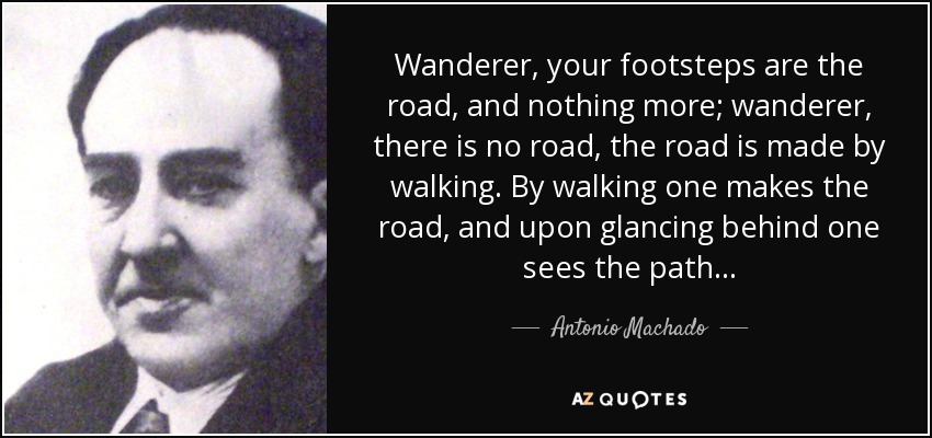 Wanderer, your footsteps are the road, and nothing more; wanderer, there is no road, the road is made by walking. By walking one makes the road, and upon glancing behind one sees the path. . . - Antonio Machado