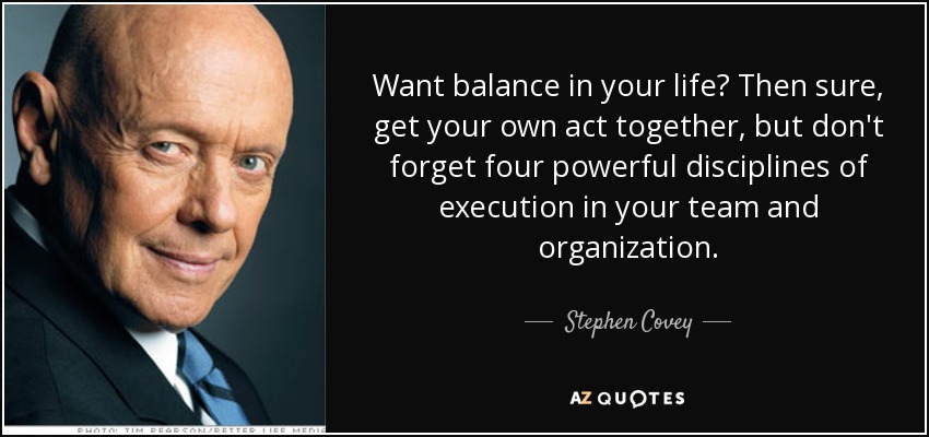 Want balance in your life? Then sure, get your own act together, but don't forget four powerful disciplines of execution in your team and organization. - Stephen Covey