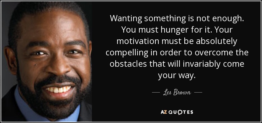 Wanting something is not enough. You must hunger for it. Your motivation must be absolutely compelling in order to overcome the obstacles that will invariably come your way. - Les Brown