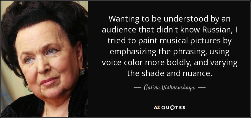 Wanting to be understood by an audience that didn't know Russian, I tried to paint musical pictures by emphasizing the phrasing, using voice color more boldly, and varying the shade and nuance. - Galina Vishnevskaya