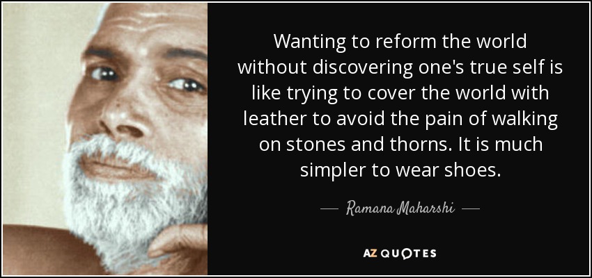 Wanting to reform the world without discovering one's true self is like trying to cover the world with leather to avoid the pain of walking on stones and thorns. It is much simpler to wear shoes. - Ramana Maharshi