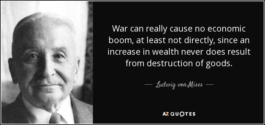 War can really cause no economic boom, at least not directly, since an increase in wealth never does result from destruction of goods. - Ludwig von Mises