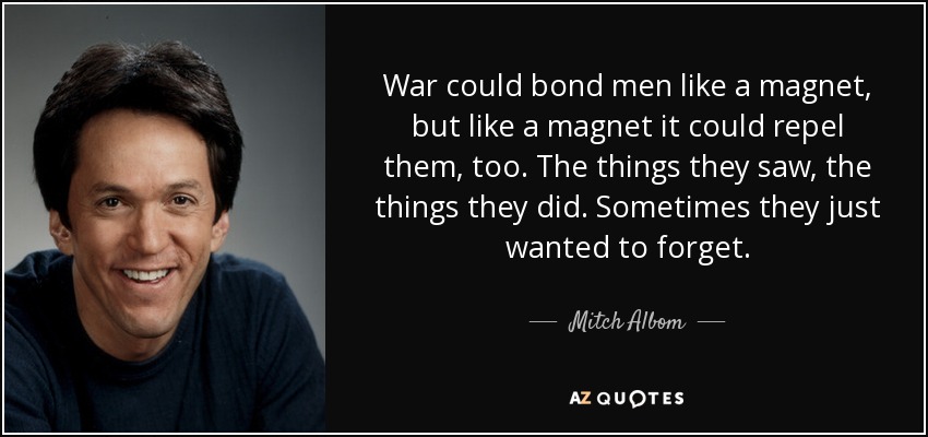 War could bond men like a magnet, but like a magnet it could repel them, too. The things they saw, the things they did. Sometimes they just wanted to forget. - Mitch Albom