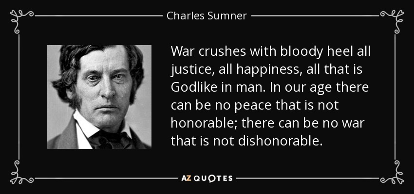 War crushes with bloody heel all justice, all happiness, all that is Godlike in man. In our age there can be no peace that is not honorable; there can be no war that is not dishonorable. - Charles Sumner
