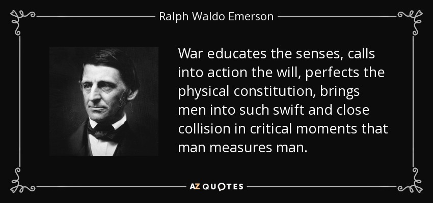 War educates the senses, calls into action the will, perfects the physical constitution, brings men into such swift and close collision in critical moments that man measures man. - Ralph Waldo Emerson