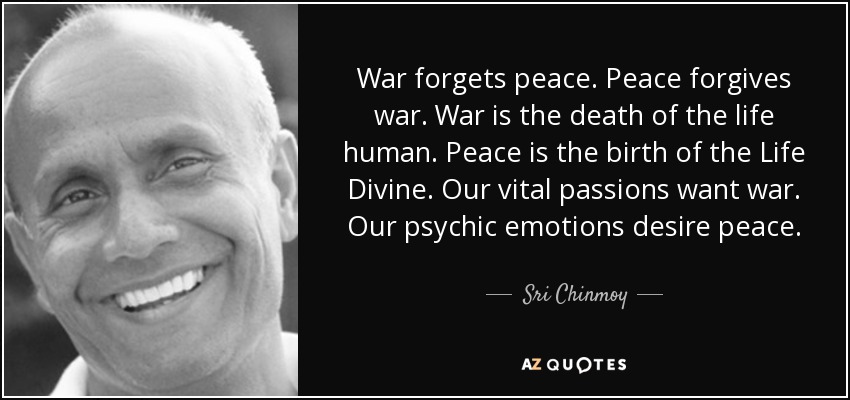 War forgets peace. Peace forgives war. War is the death of the life human. Peace is the birth of the Life Divine. Our vital passions want war. Our psychic emotions desire peace. - Sri Chinmoy