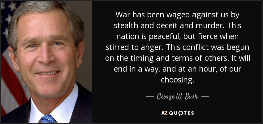 War has been waged against us by stealth and deceit and murder. This nation is peaceful, but fierce when stirred to anger. This conflict was begun on the timing and terms of others. It will end in a way, and at an hour, of our choosing. - George W. Bush
