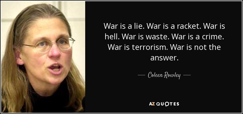 War is a lie. War is a racket. War is hell. War is waste. War is a crime. War is terrorism. War is not the answer. - Coleen Rowley