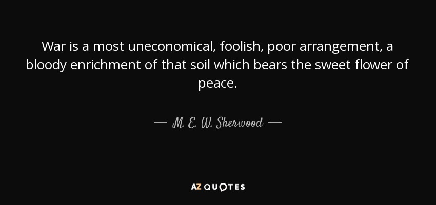 War is a most uneconomical, foolish, poor arrangement, a bloody enrichment of that soil which bears the sweet flower of peace. - M. E. W. Sherwood
