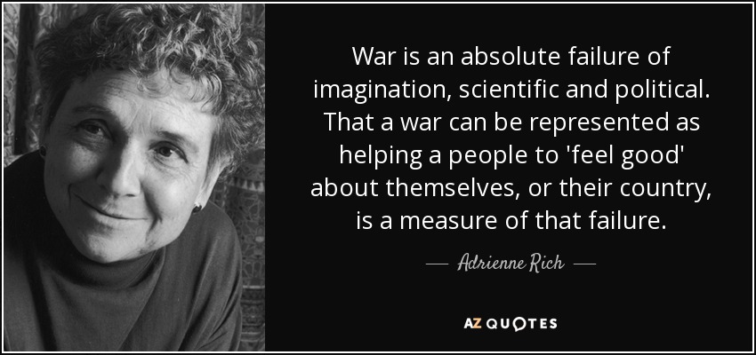 War is an absolute failure of imagination, scientific and political. That a war can be represented as helping a people to 'feel good' about themselves, or their country, is a measure of that failure. - Adrienne Rich