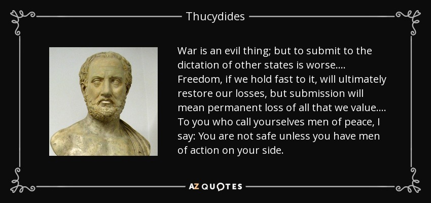 War is an evil thing; but to submit to the dictation of other states is worse.... Freedom, if we hold fast to it, will ultimately restore our losses, but submission will mean permanent loss of all that we value.... To you who call yourselves men of peace, I say: You are not safe unless you have men of action on your side. - Thucydides