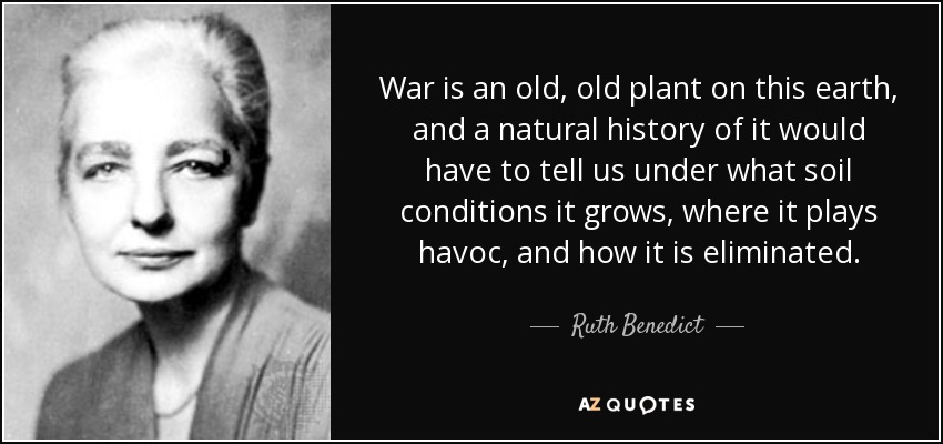 War is an old, old plant on this earth, and a natural history of it would have to tell us under what soil conditions it grows, where it plays havoc, and how it is eliminated. - Ruth Benedict