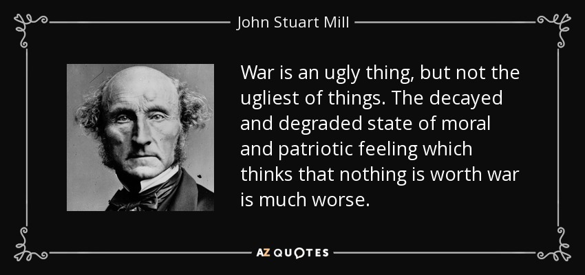War is an ugly thing, but not the ugliest of things. The decayed and degraded state of moral and patriotic feeling which thinks that nothing is worth war is much worse. - John Stuart Mill