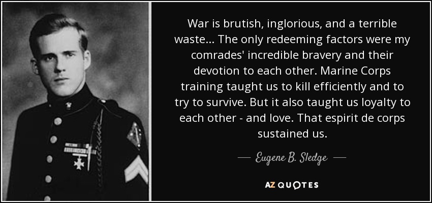War is brutish, inglorious, and a terrible waste... The only redeeming factors were my comrades' incredible bravery and their devotion to each other. Marine Corps training taught us to kill efficiently and to try to survive. But it also taught us loyalty to each other - and love. That espirit de corps sustained us. - Eugene B. Sledge