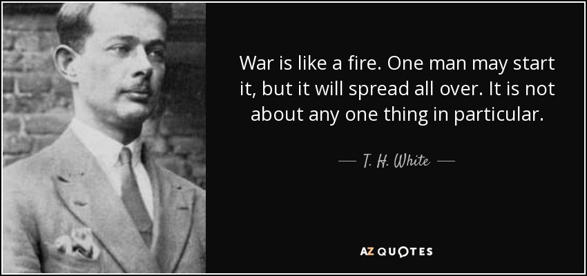 War is like a fire. One man may start it, but it will spread all over. It is not about any one thing in particular. - T. H. White