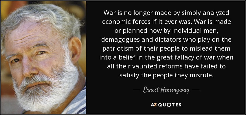 War is no longer made by simply analyzed economic forces if it ever was. War is made or planned now by individual men, demagogues and dictators who play on the patriotism of their people to mislead them into a belief in the great fallacy of war when all their vaunted reforms have failed to satisfy the people they misrule. - Ernest Hemingway