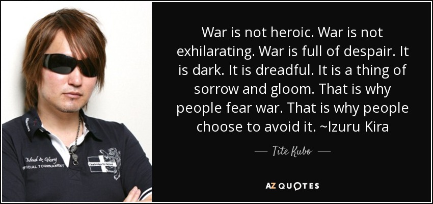 War is not heroic. War is not exhilarating. War is full of despair. It is dark. It is dreadful. It is a thing of sorrow and gloom. That is why people fear war. That is why people choose to avoid it. ~Izuru Kira - Tite Kubo