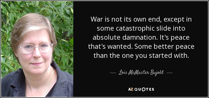War is not its own end, except in some catastrophic slide into absolute damnation. It's peace that's wanted. Some better peace than the one you started with. - Lois McMaster Bujold