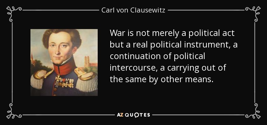 War is not merely a political act but a real political instrument, a continuation of political intercourse, a carrying out of the same by other means. - Carl von Clausewitz