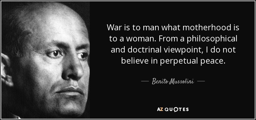 War is to man what motherhood is to a woman. From a philosophical and doctrinal viewpoint, I do not believe in perpetual peace. - Benito Mussolini