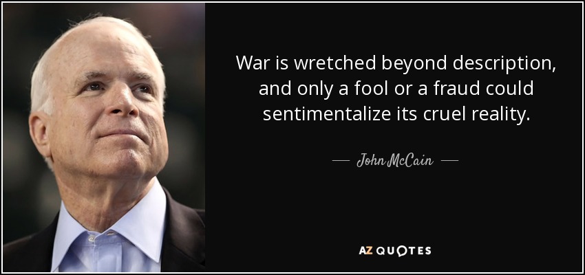 War is wretched beyond description, and only a fool or a fraud could sentimentalize its cruel reality. - John McCain