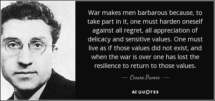 War makes men barbarous because, to take part in it, one must harden oneself against all regret, all appreciation of delicacy and sensitive values. One must live as if those values did not exist, and when the war is over one has lost the resilience to return to those values. - Cesare Pavese