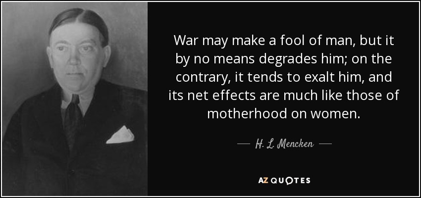 War may make a fool of man, but it by no means degrades him; on the contrary, it tends to exalt him, and its net effects are much like those of motherhood on women. - H. L. Mencken