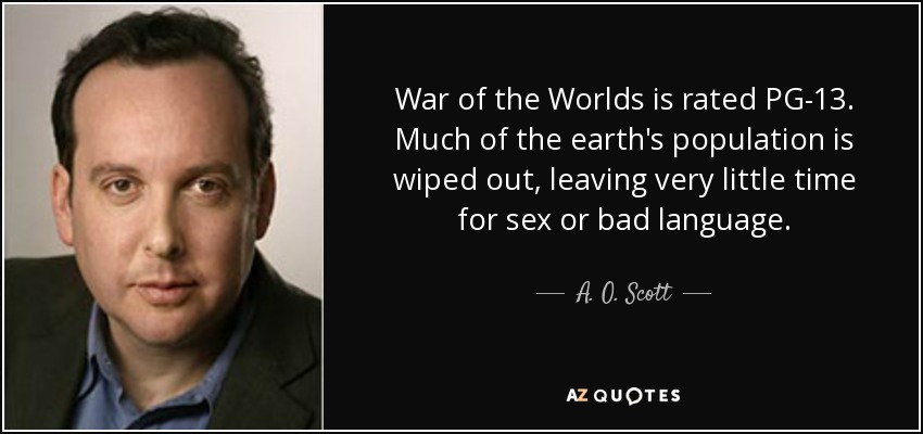 War of the Worlds is rated PG-13. Much of the earth's population is wiped out, leaving very little time for sex or bad language. - A. O. Scott