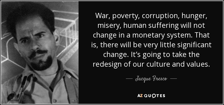 War, poverty, corruption, hunger, misery, human suffering will not change in a monetary system. That is, there will be very little significant change. It’s going to take the redesign of our culture and values. - Jacque Fresco