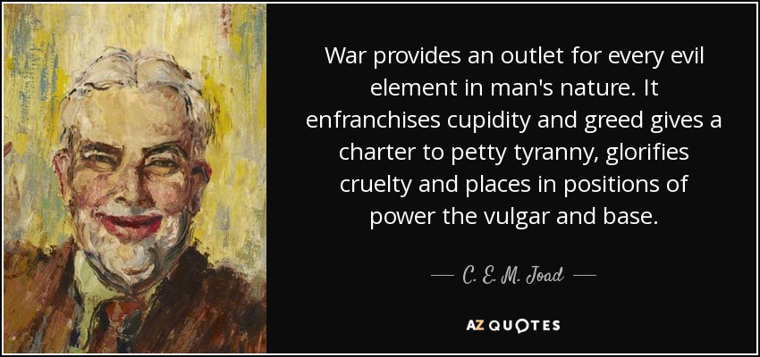 War provides an outlet for every evil element in man's nature. It enfranchises cupidity and greed gives a charter to petty tyranny, glorifies cruelty and places in positions of power the vulgar and base. - C. E. M. Joad